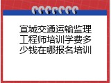 宣城交通运输监理工程师培训学费多少钱在哪报名培训