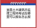 宜昌土木建筑总监理工程师考试在哪里可以报名怎么报