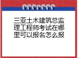 三亚土木建筑总监理工程师考试在哪里可以报名怎么报