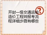 开封一级交通运输造价工程师报考流程详细步骤有哪些
