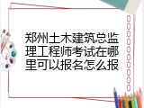 郑州土木建筑总监理工程师考试在哪里可以报名怎么报