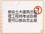 泰安土木建筑总监理工程师考试在哪里可以报名怎么报