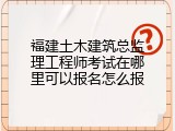 福建土木建筑总监理工程师考试在哪里可以报名怎么报