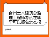 台州土木建筑总监理工程师考试在哪里可以报名怎么报