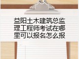 益阳土木建筑总监理工程师考试在哪里可以报名怎么报