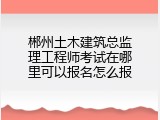 郴州土木建筑总监理工程师考试在哪里可以报名怎么报