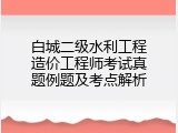 白城二级水利工程造价工程师考试真题例题及考点解析