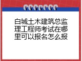 白城土木建筑总监理工程师考试在哪里可以报名怎么报