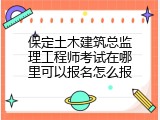 保定土木建筑总监理工程师考试在哪里可以报名怎么报
