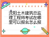 沈阳土木建筑总监理工程师考试在哪里可以报名怎么报