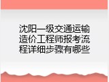 沈阳一级交通运输造价工程师报考流程详细步骤有哪些