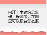 内江土木建筑总监理工程师考试在哪里可以报名怎么报