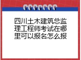 四川土木建筑总监理工程师考试在哪里可以报名怎么报