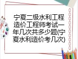 宁夏二级水利工程造价工程师考试一年几次共多少题(宁夏水利造价考几次)