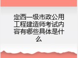 定西一级市政公用工程建造师考试内容有哪些具体是什么