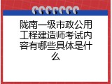 陇南一级市政公用工程建造师考试内容有哪些具体是什么