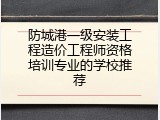 防城港一级安装工程造价工程师资格培训专业的学校推荐