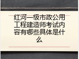 红河一级市政公用工程建造师考试内容有哪些具体是什么