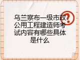 乌兰察布一级市政公用工程建造师考试内容有哪些具体是什么