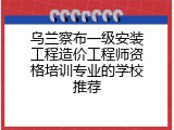 乌兰察布一级安装工程造价工程师资格培训专业的学校推荐