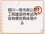 铜川一级市政公用工程建造师考试内容有哪些具体是什么