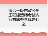 清远一级市政公用工程建造师考试内容有哪些具体是什么