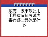 东莞一级市政公用工程建造师考试内容有哪些具体是什么