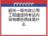 韶关一级市政公用工程建造师考试内容有哪些具体是什么
