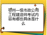 鄂州一级市政公用工程建造师考试内容有哪些具体是什么