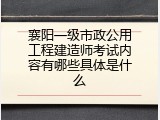 襄阳一级市政公用工程建造师考试内容有哪些具体是什么