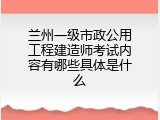 兰州一级市政公用工程建造师考试内容有哪些具体是什么