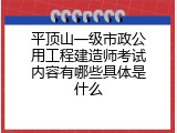 平顶山一级市政公用工程建造师考试内容有哪些具体是什么