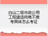 白山二级市政公用工程建造师难不难考具体怎么考证