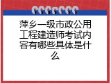 萍乡一级市政公用工程建造师考试内容有哪些具体是什么