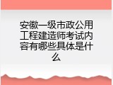 安徽一级市政公用工程建造师考试内容有哪些具体是什么