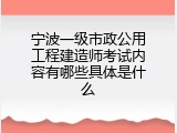 宁波一级市政公用工程建造师考试内容有哪些具体是什么