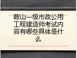 鞍山一级市政公用工程建造师考试内容有哪些具体是什么