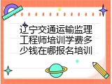 辽宁交通运输监理工程师培训学费多少钱在哪报名培训