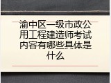 渝中区一级市政公用工程建造师考试内容有哪些具体是什么