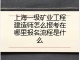 上海一级矿业工程建造师怎么报考在哪里报名流程是什么