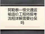 阿勒泰一级交通运输造价工程师报考流程详解需要社保吗