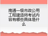 南通一级市政公用工程建造师考试内容有哪些具体是什么