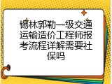 锡林郭勒一级交通运输造价工程师报考流程详解需要社保吗