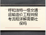 呼和浩特一级交通运输造价工程师报考流程详解需要社保吗