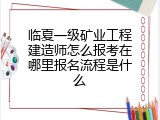临夏一级矿业工程建造师怎么报考在哪里报名流程是什么