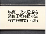 临夏一级交通运输造价工程师报考流程详解需要社保吗