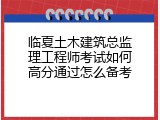 临夏土木建筑总监理工程师考试如何高分通过怎么备考