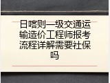 日喀则一级交通运输造价工程师报考流程详解需要社保吗