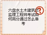 六盘水土木建筑总监理工程师考试如何高分通过怎么备考