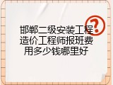 邯郸二级安装工程造价工程师报班费用多少钱哪里好
